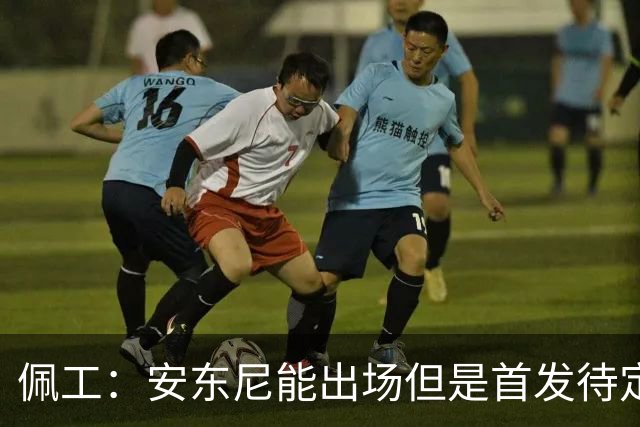 佩工：安东尼能出场但是首发待定；欧冠面对谁都要有信心争胜