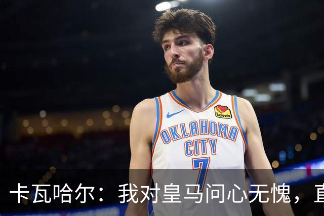 卡瓦哈尔：我对皇马问心无愧，直到最后一天都全力以赴