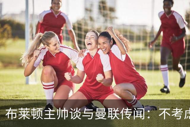 布莱顿主帅谈与曼联传闻：不考虑离开 我有优秀球员的支持