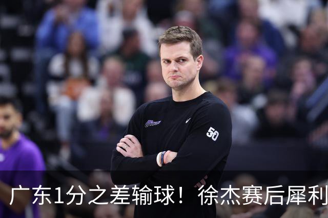 广东1分之差输球！徐杰赛后犀利说出原因，有些话赢球时不敢说！