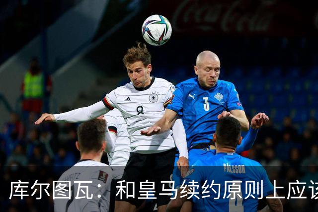 库尔图瓦：和皇马续约原则上应该很快就会解决，没有任何问题