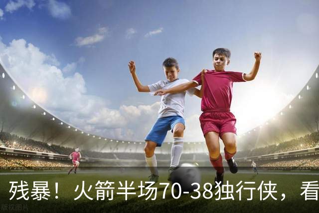 残暴！火箭半场70-38独行侠，看数据：他是头号功臣！