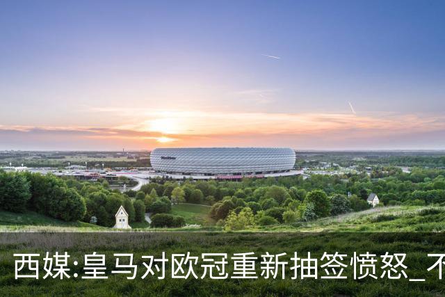 西媒:皇马对欧冠重新抽签愤怒 不接受欧足联解释