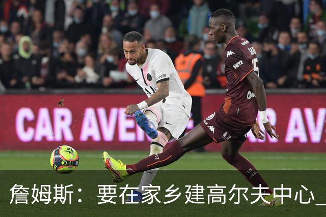 詹姆斯：要在家乡建高尔夫中心 2027年7月要办高尔夫邀请赛