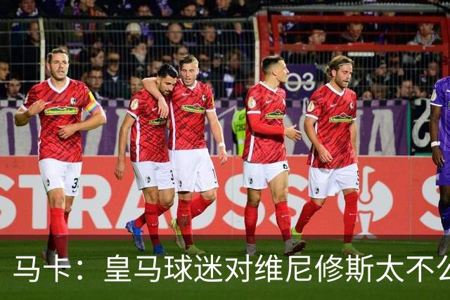马卡：皇马球迷对维尼修斯太不公平，老佛爷应该公开维护他